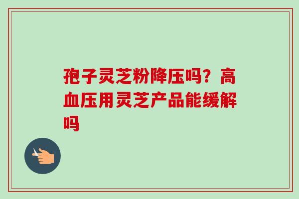 孢子灵芝粉降压吗？高血压用灵芝产品能缓解吗