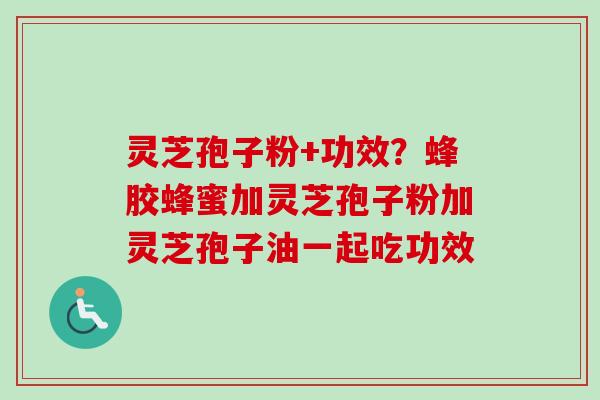 灵芝孢子粉+功效?蜂胶蜂蜜加灵芝孢子粉加灵芝孢子油一起吃功效 灵芝孢子粉+功效?蜂胶蜂蜜加灵芝孢子粉加灵芝孢子油一起吃功效