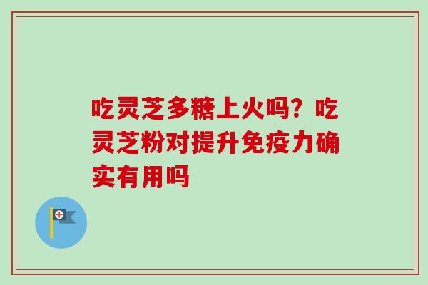 吃灵芝多糖上火吗？吃灵芝粉对提升免疫力确实有用吗