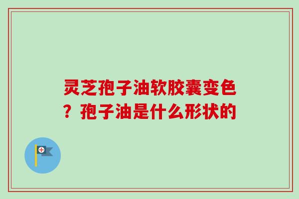 灵芝孢子油软胶囊变色?孢子油是什么形状的 灵芝孢子油软胶囊变色?孢子油是什么形状的