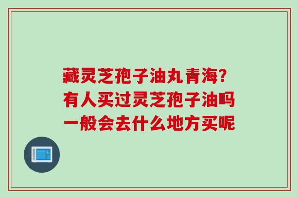 藏灵芝孢子油丸青海?有人买过灵芝孢子油吗一般会去什么地方买呢 藏灵芝孢子油丸青海?有人买过灵芝孢子油吗一般会去什么地方买呢