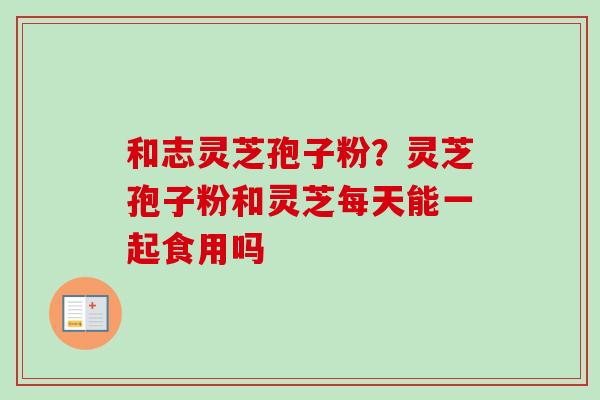 和志灵芝孢子粉？灵芝孢子粉和灵芝每天能一起食用吗