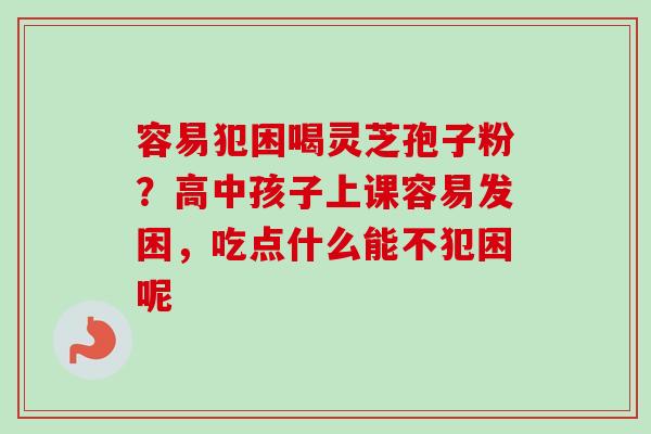 容易犯困喝灵芝孢子粉？高中孩子上课容易发困，吃点什么能不犯困呢