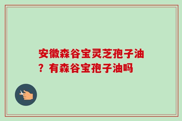 安徽森谷宝灵芝孢子油？有森谷宝孢子油吗
