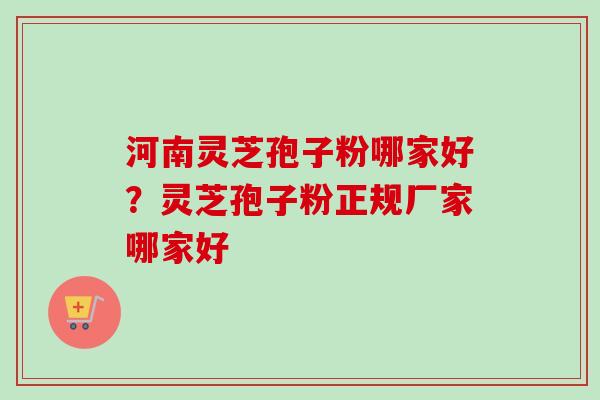 河南灵芝孢子粉哪家好？灵芝孢子粉正规厂家哪家好