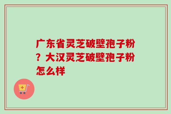 广东省灵芝破壁孢子粉？大汉灵芝破壁孢子粉怎么样