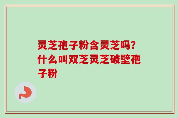 灵芝孢子粉含灵芝吗？什么叫双芝灵芝破壁孢子粉