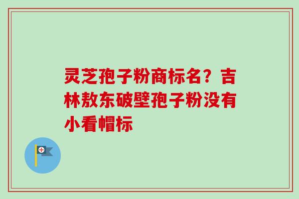 灵芝孢子粉商标名？吉林敖东破壁孢子粉没有小看帽标