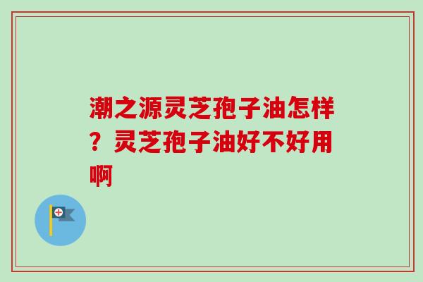 潮之源灵芝孢子油怎样？灵芝孢子油好不好用啊