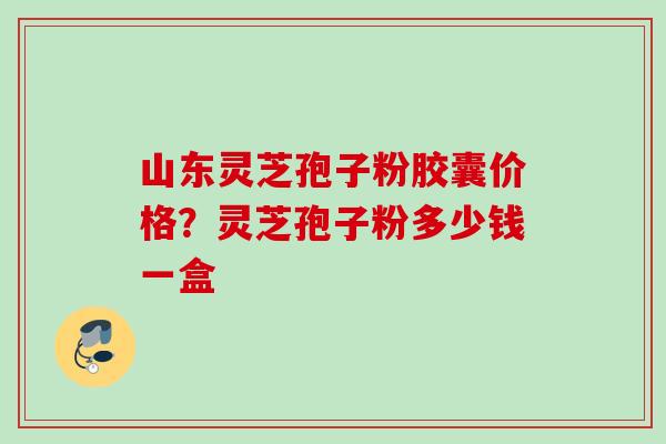 山东灵芝孢子粉胶囊价格？灵芝孢子粉多少钱一盒
