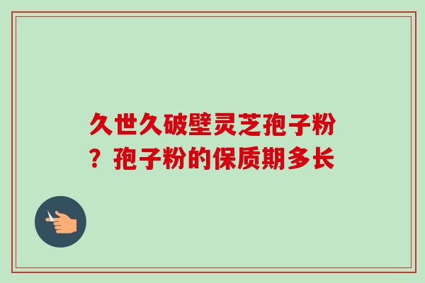 久世久破壁灵芝孢子粉?孢子粉的保质期多长 久世久破壁灵芝孢子粉?孢子粉的保质期多长