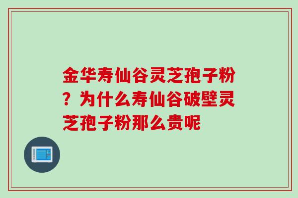 金华寿仙谷灵芝孢子粉？为什么寿仙谷破壁灵芝孢子粉那么贵呢