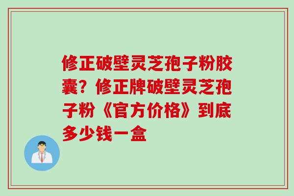 修正破壁灵芝孢子粉胶囊？修正牌破壁灵芝孢子粉《官方价格》到底多少钱一盒