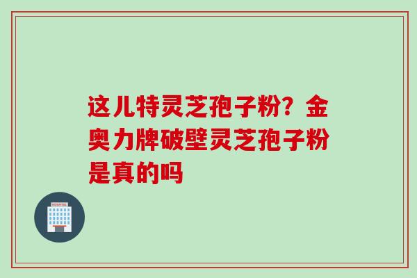 这儿特灵芝孢子粉?金奥力牌破壁灵芝孢子粉是真的吗 这儿特灵芝孢子粉?金奥力牌破壁灵芝孢子粉是真的吗