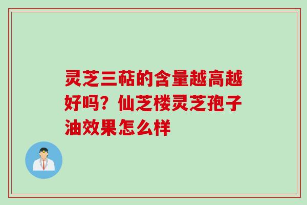 灵芝三萜的含量越高越好吗？仙芝楼灵芝孢子油效果怎么样