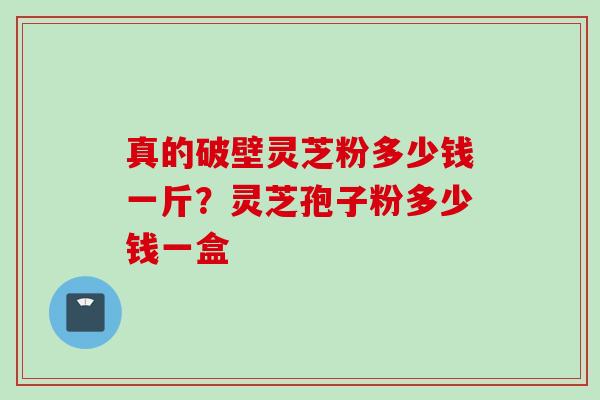 真的破壁灵芝粉多少钱一斤？灵芝孢子粉多少钱一盒