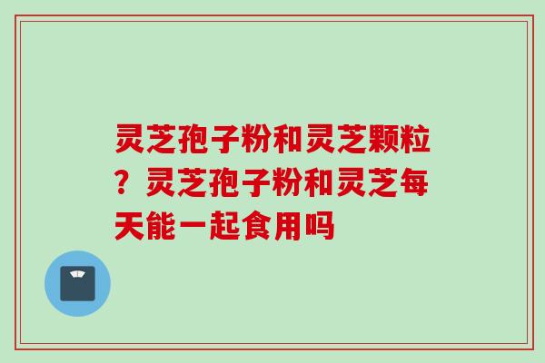 灵芝孢子粉和灵芝颗粒？灵芝孢子粉和灵芝每天能一起食用吗