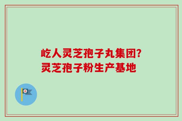 屹人灵芝孢子丸集团？灵芝孢子粉生产基地