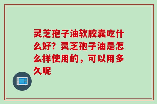 灵芝孢子油软胶囊吃什么好？灵芝孢子油是怎么样使用的，可以用多久呢
