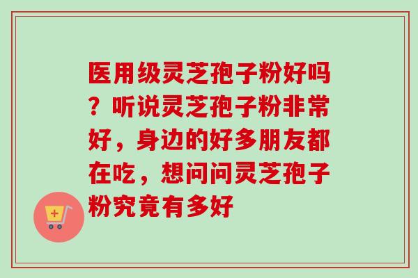 医用级灵芝孢子粉好吗？听说灵芝孢子粉非常好，身边的好多朋友都在吃，想问问灵芝孢子粉究竟有多好