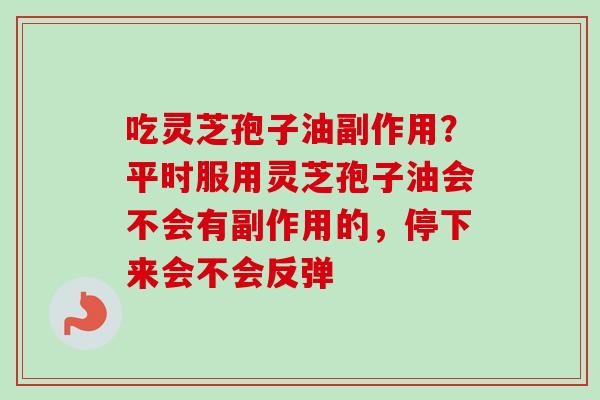 吃灵芝孢子油副作用？平时服用灵芝孢子油会不会有副作用的，停下来会不会反弹