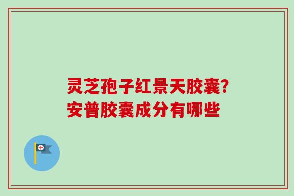 灵芝孢子红景天胶囊？安普胶囊成分有哪些