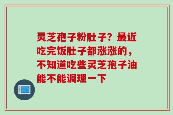 灵芝孢子粉肚子？最近吃完饭肚子都涨涨的，不知道吃些灵芝孢子油能不能调理一下
