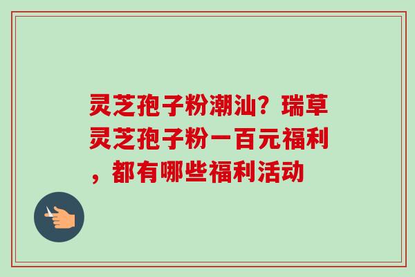 灵芝孢子粉潮汕？瑞草灵芝孢子粉一百元福利，都有哪些福利活动