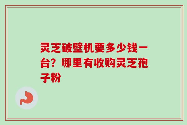灵芝破壁机要多少钱一台？哪里有收购灵芝孢子粉