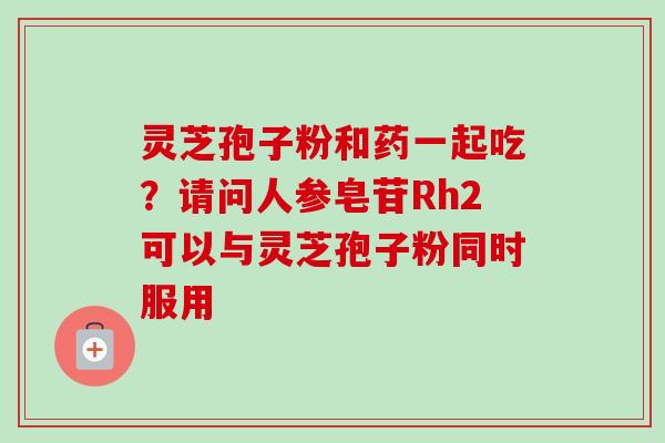 灵芝孢子粉和药一起吃？请问人参皂苷Rh2可以与灵芝孢子粉同时服用