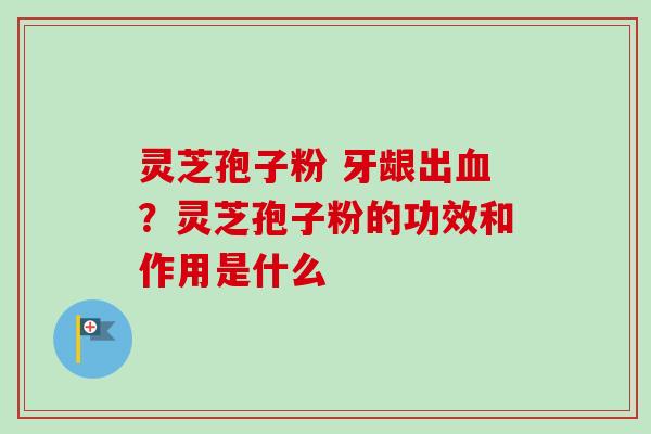 灵芝孢子粉 牙龈出血？灵芝孢子粉的功效和作用是什么