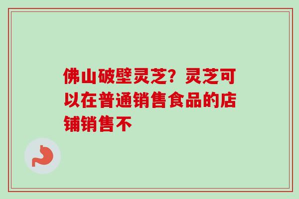 佛山破壁灵芝?灵芝可以在普通销售食品的店铺销售不 佛山破壁灵芝?灵芝可以在普通销售食品的店铺销售不