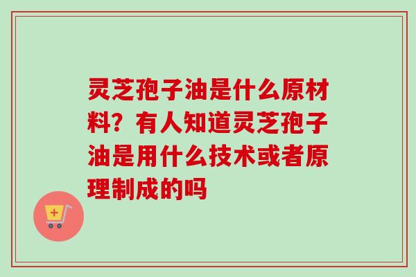 灵芝孢子油是什么原材料？有人知道灵芝孢子油是用什么技术或者原理制成的吗