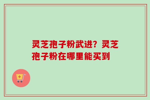 灵芝孢子粉武进？灵芝孢子粉在哪里能买到