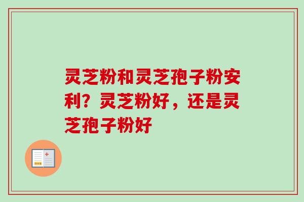 灵芝粉和灵芝孢子粉安利？灵芝粉好，还是灵芝孢子粉好