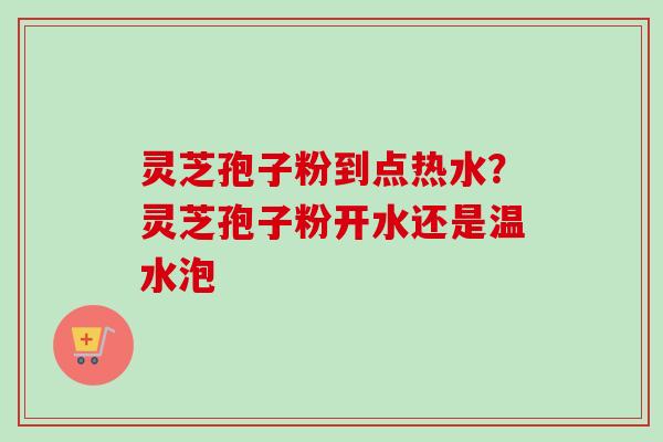 灵芝孢子粉到点热水？灵芝孢子粉开水还是温水泡