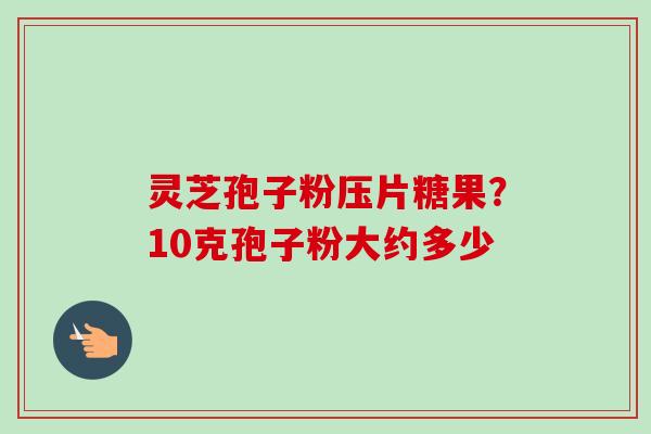 灵芝孢子粉压片糖果?10克孢子粉大约多少 灵芝孢子粉压片糖果?10克孢子粉大约多少