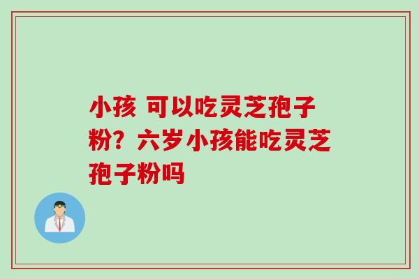 小孩 可以吃灵芝孢子粉？六岁小孩能吃灵芝孢子粉吗