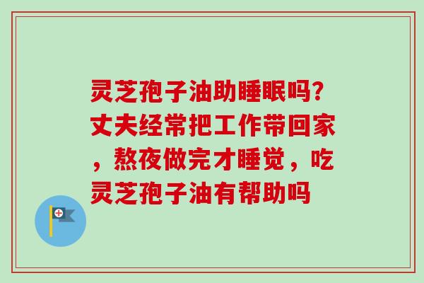 灵芝孢子油助睡眠吗？丈夫经常把工作带回家，熬夜做完才睡觉，吃灵芝孢子油有帮助吗