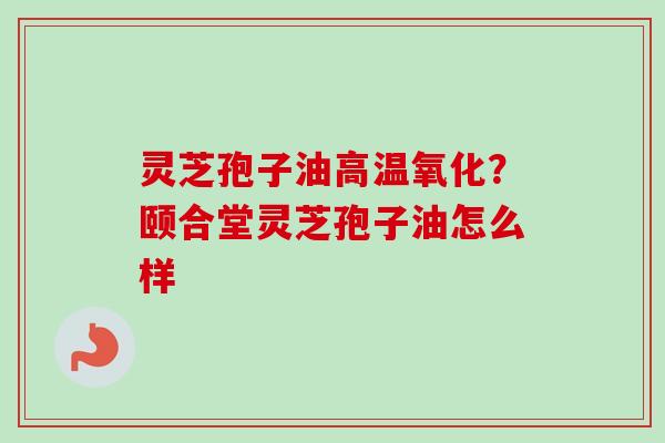 灵芝孢子油高温氧化？颐合堂灵芝孢子油怎么样