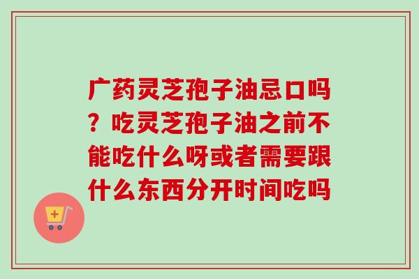 广药灵芝孢子油忌口吗?吃灵芝孢子油之前不能吃什么呀或者需要跟什么东西分开时间吃吗 广药灵芝孢子油忌口吗?吃灵芝孢子油之前不能吃什么呀或者需要跟什么东西分开时间吃吗