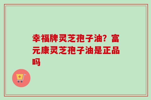 幸福牌灵芝孢子油？富元康灵芝孢子油是正品吗