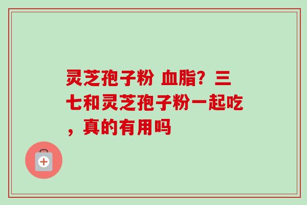 灵芝孢子粉 血脂？三七和灵芝孢子粉一起吃，真的有用吗