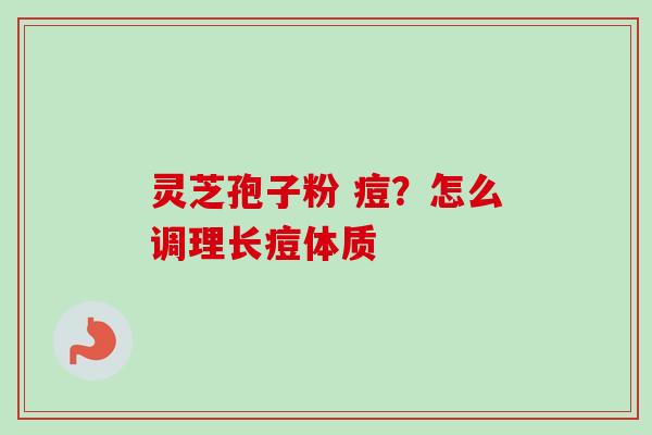 灵芝孢子粉 痘？怎么调理长痘体质
