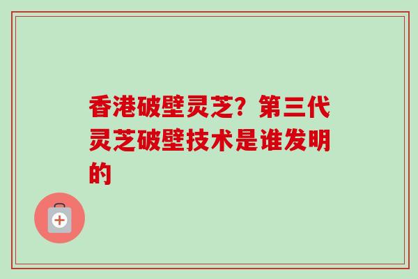 香港破壁灵芝？第三代灵芝破壁技术是谁发明的