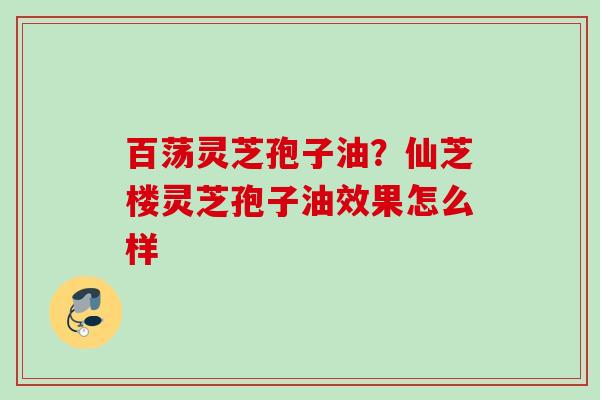 百荡灵芝孢子油？仙芝楼灵芝孢子油效果怎么样