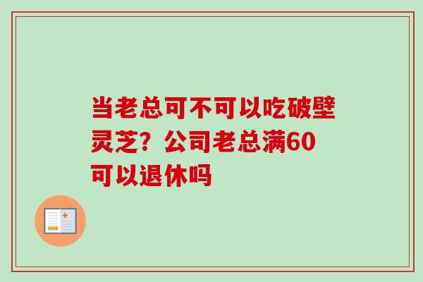 当老总可不可以吃破壁灵芝?公司老总满60可以退休吗 当老总可不可以吃破壁灵芝?公司老总满60可以退休吗
