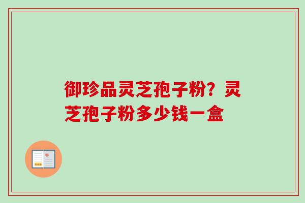 御珍品灵芝孢子粉?灵芝孢子粉多少钱一盒 御珍品灵芝孢子粉?灵芝孢子粉多少钱一盒