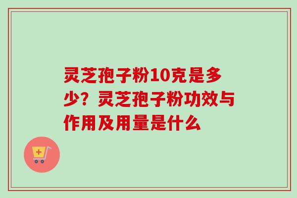 灵芝孢子粉10克是多少？灵芝孢子粉功效与作用及用量是什么