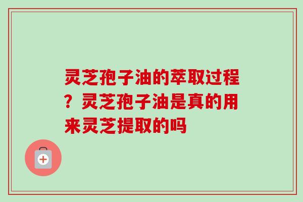 灵芝孢子油的萃取过程？灵芝孢子油是真的用来灵芝提取的吗